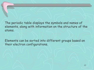 The periodic table displays the symbols and names of
elements, along with information on the structure of the
atoms.
Elements can be sorted into different groups based on
their electron configurations.
17
 