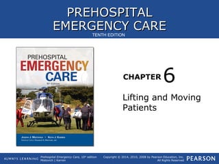 PREHOSPITALPREHOSPITAL
EMERGENCY CAREEMERGENCY CARE
CHAPTER
Copyright © 2014, 2010, 2008 by Pearson Education, Inc.
All Rights Reserved
Prehospital Emergency Care, 10th
edition
Mistovich | Karren
TENTH EDITION
Lifting and Moving
Patients
6
 