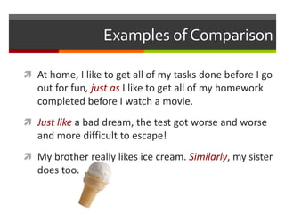 Examples of Comparison
 At home, I like to get all of my tasks done before I go
out for fun, just as I like to get all of my homework
completed before I watch a movie.
 Just like a bad dream, the test got worse and worse
and more difficult to escape!
 My brother really likes ice cream. Similarly, my sister
does too.
 