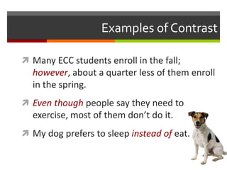 Examples of Contrast
 Many ECC students enroll in the fall;
however, about a quarter less of them enroll
in the spring.
 Even though people say they need to
exercise, most of them don’t do it.
 My dog prefers to sleep instead of eat.
 