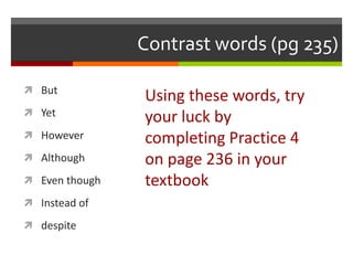 Contrast words (pg 235)
 But
 Yet
 However
 Although
 Even though
 Instead of
 despite
Using these words, try
your luck by
completing Practice 4
on page 236 in your
textbook
 