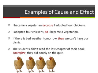 Examples of Cause and Effect
 I became a vegetarian because I adopted four chickens.
 I adopted four chickens, so I became a vegetarian.
 If there is bad weather tomorrow, then we can’t have our
picnic.
 The students didn’t read the last chapter of their book.
Therefore, they did poorly on the quiz.
 