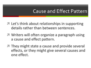 Cause and Effect Pattern
 Let’s think about relationships in supporting
details rather than between sentences.
 Writers will often organize a paragraph using
a cause and effect pattern.
 They might state a cause and provide several
effects, or they might give several causes and
one effect.
 