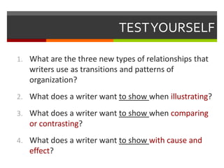 TESTYOURSELF
1. What are the three new types of relationships that
writers use as transitions and patterns of
organization?
2. What does a writer want to show when illustrating?
3. What does a writer want to show when comparing
or contrasting?
4. What does a writer want to show with cause and
effect?
 