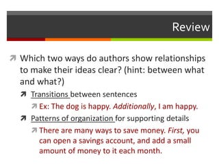 Review
 Which two ways do authors show relationships
to make their ideas clear? (hint: between what
and what?)
 Transitions between sentences
 Ex: The dog is happy. Additionally, I am happy.
 Patterns of organization for supporting details
 There are many ways to save money. First, you
can open a savings account, and add a small
amount of money to it each month.
 