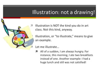 Illustration: not a drawing!
 Illustration is NOT the kind you do in art
class. Not this kind, anyway.
 Illustration, or “to illustrate,” means to give
an example.
 Let me illustrate…
 All of a sudden, I am always hungry. For
instance, this morning, I ate two breakfasts
instead of one. Another example: I had a
huge lunch and still was not satisfied!
 