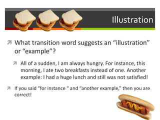 Illustration
 What transition word suggests an “illustration”
or “example”?
 All of a sudden, I am always hungry. For instance, this
morning, I ate two breakfasts instead of one. Another
example: I had a huge lunch and still was not satisfied!
 If you said “for instance “ and “another example,” then you are
correct!
 