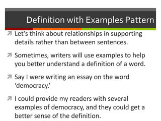 Definition with Examples Pattern
 Let’s think about relationships in supporting
details rather than between sentences.
 Sometimes, writers will use examples to help
you better understand a definition of a word.
 Say I were writing an essay on the word
‘democracy.’
 I could provide my readers with several
examples of democracy, and they could get a
better sense of the definition.
 
