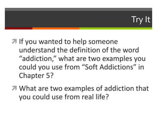 Try It
 If you wanted to help someone
understand the definition of the word
“addiction,” what are two examples you
could you use from “Soft Addictions” in
Chapter 5?
 What are two examples of addiction that
you could use from real life?
 