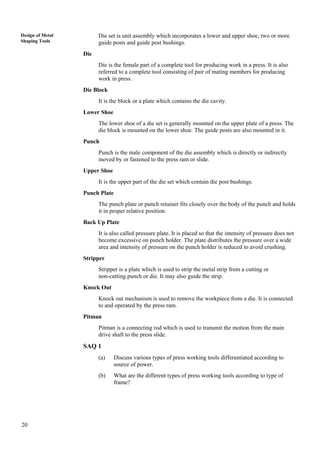 20
Design of Metal
Shaping Tools
Die set is unit assembly which incorporates a lower and upper shoe, two or more
guide posts and guide post bushings.
Die
Die is the female part of a complete tool for producing work in a press. It is also
referred to a complete tool consisting of pair of mating members for producing
work in press.
Die Block
It is the block or a plate which contains the die cavity.
Lower Shoe
The lower shoe of a die set is generally mounted on the upper plate of a press. The
die block is mounted on the lower shoe. The guide posts are also mounted in it.
Punch
Punch is the male component of the die assembly which is directly or indirectly
moved by or fastened to the press ram or slide.
Upper Shoe
It is the upper part of the die set which contain die post bushings.
Punch Plate
The punch plate or punch retainer fits closely over the body of the punch and holds
it in proper relative position.
Back Up Plate
It is also called pressure plate. It is placed so that the intensity of pressure does not
become excessive on punch holder. The plate distributes the pressure over a wide
area and intensity of pressure on the punch holder is reduced to avoid crushing.
Stripper
Stripper is a plate which is used to strip the metal strip from a cutting or
non-cutting punch or die. It may also guide the strip.
Knock Out
Knock out mechanism is used to remove the workpiece from a die. It is connected
to and operated by the press ram.
Pitman
Pitman is a connecting rod which is used to transmit the motion from the main
drive shaft to the press slide.
SAQ 1
(a) Discuss various types of press working tools differentiated according to
source of power.
(b) What are the different types of press working tools according to type of
frame?
 