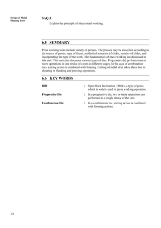24
Design of Metal
Shaping Tools
SAQ 3
Explain the principle of sheet metal working.
6.5 SUMMARY
Press working tools include variety of presses. The presses may be classified according to
the source of power; type of frame, method of actuation of slides, number of slides, and
incorporating the type of the work. The fundamentals of press working are discussed in
this unit. This unit also discusses various types of dies. Progressive die performs two or
more operations in one stroke of a ram at different stages. In the case of combination
dies, cutting action is combined with forming. Cutting of metal strip takes place due to
shearing in blanking and piercing operations.
6.6 KEY WORDS
OBI : Open Back Inclination (OBI) is a type of press
which is widely used in press working operation.
Progressive Die : In a progressive die, two or more operations are
performed in a single stroke of the ram.
Combination Die : In a combination die, cutting action is combined
with forming actions.
 