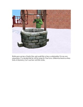 Robin grew up into a Family Sim, and would like to have a relationship. For my own
amusement, I’ve decided that he will be trying for True Love. (Otherwise known as three
bolts of chemistry.) Let’s see how well this works.
 