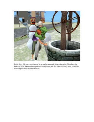 Robin likes this one, so of course he gives her a noogie. One-nice-point Sims have the
weirdest ideas about fun things to do with people you like. But they only have two bolts,
so bye-bye whatever-your-name-is.
 