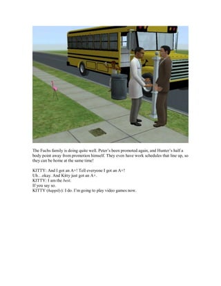 The Fuchs family is doing quite well. Peter’s been promoted again, and Hunter’s half a
body point away from promotion himself. They even have work schedules that line up, so
they can be home at the same time!
KITTY: And I got an A+! Tell everyone I got an A+!
Uh…okay. And Kitty just got an A+.
KITTY: I am the best.
If you say so.
KITTY (happily): I do. I’m going to play video games now.
 
