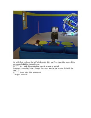 So while Dad works on that half a body point, Kitty and Aren play video games. Kitty
appears to be kicking butt right now.
KITTY: No, I suck. The point of the game is to come in second.
Language, young lady! And I thought the winner was the one to cross the finish line
first…?
KITTY: House rules. This is more fun.
You guys are weird.
 