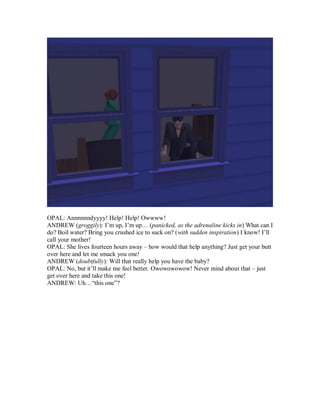 OPAL: Annnnnndyyyy! Help! Help! Owwww!
ANDREW (groggily): I’m up, I’m up… (panicked, as the adrenaline kicks in) What can I
do? Boil water? Bring you crushed ice to suck on? (with sudden inspiration) I know! I’ll
call your mother!
OPAL: She lives fourteen hours away – how would that help anything? Just get your butt
over here and let me smack you one!
ANDREW (doubtfully): Will that really help you have the baby?
OPAL: No, but it’ll make me feel better. Owowowowow! Never mind about that – just
get over here and take this one!
ANDREW: Uh…“this one”?
 