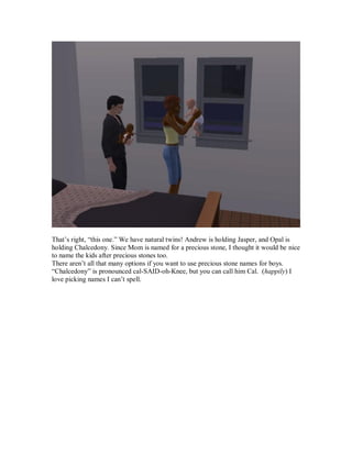 That’s right, “this one.” We have natural twins! Andrew is holding Jasper, and Opal is
holding Chalcedony. Since Mom is named for a precious stone, I thought it would be nice
to name the kids after precious stones too.
There aren’t all that many options if you want to use precious stone names for boys.
“Chalcedony” is pronounced cal-SAID-oh-Knee, but you can call him Cal. (happily) I
love picking names I can’t spell.
 