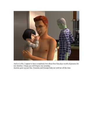 And so is this. I appear to have completely lost about four Sim-days worth of pictures for
two families. I hope you will forgive me someday.
Jasmine grew up just fine. Gramma and Grampa help out with her all the time.
 