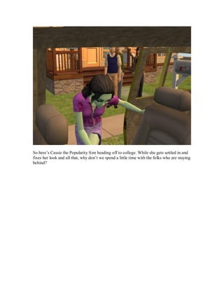 So here’s Cassie the Popularity Sim heading off to college. While she gets settled in and
fixes her look and all that, why don’t we spend a little time with the folks who are staying
behind?
 