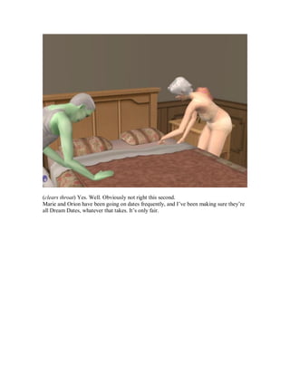 (clears throat) Yes. Well. Obviously not right this second.
Marie and Orion have been going on dates frequently, and I’ve been making sure they’re
all Dream Dates, whatever that takes. It’s only fair.
 