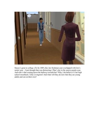 Stacey’s gone to college. (To be 100% fair, her freshman year overlapped with Jon’s
senior year – I just thought that was distracting.) That’s her in the snazzy purple coat.
And who’s that coming down the hallway towards her? Why, I do believe it’s her high
school sweetheart, Toby Livingston! And what will they do now that they are young
adults and out on their own?
 