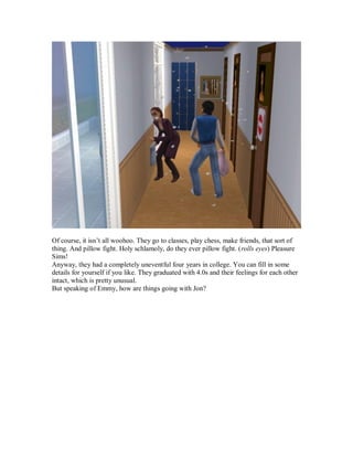 Of course, it isn’t all woohoo. They go to classes, play chess, make friends, that sort of
thing. And pillow fight. Holy schlamoly, do they ever pillow fight. (rolls eyes) Pleasure
Sims!
Anyway, they had a completely uneventful four years in college. You can fill in some
details for yourself if you like. They graduated with 4.0s and their feelings for each other
intact, which is pretty unusual.
But speaking of Emmy, how are things going with Jon?
 
