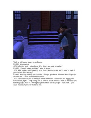 Well, he still seems happy to see Emmy.
EMMY: Mmmmmph!
JON (releasing her): I missed you! Why didn’t you come by earlier?
EMMY: I thought maybe you didn’t want to see me…
JON: What reason could I possibly have for not wanting to see you? I must’ve invited
you over six times already!
EMMY: You kept inviting me to shoots. I thought, you know, all those beautiful people,
and then me…I have terrible fashion sense.
JON: You do realize you’re talking to a man who wears a sweatshirt and baggy jeans
with sandals, right? I keep asking you to come to shoots because I want to introduce you
to some people. You’re a better photographer than half the people I work with – you
could make a crapload of money at this.
 