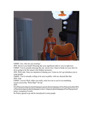 EMMY: Jon, what are you wearing?
JON: Haven’t you heard? Dressing like your significant other is very in right now.
EMMY: You’re actually dressing like me. (dryly) Jon, I hate to break it to you, but I’m
never going to be the season’s hot fashion accessory.
JON: Well, duh. I have no intention of sharing you. Come on, let’s go introduce you to
some people.
EMMY: You’re actually willing to be seen in public, with me, dressed like that.
JON: Yup.
EMMY: (snorts) Well, either you really, truly love me or you’re on something.
(suspiciously) Say “Peter Piper” for me.
JON:
PeterPiperpickedapeckofpickledpeppersapeckofpickeledpeppersPeterPiperpickedbutifPet
erPiperpickedapeckofpickledpepperswhere’sthepeckofpickledpeppersPeterPiperpicked?
(deep, triumphant breath)
So Emmy agreed to go and be introduced to some people.
 