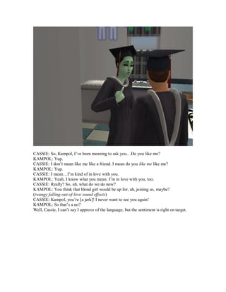 CASSIE: So, Kampol, I’ve been meaning to ask you…Do you like me?
KAMPOL: Yup.
CASSIE: I don’t mean like me like a friend. I mean do you like me like me?
KAMPOL: Yup.
CASSIE: I mean…I’m kind of in love with you.
KAMPOL: Yeah, I know what you mean. I’m in love with you, too.
CASSIE: Really? So, uh, what do we do now?
KAMPOL: You think that blond girl would be up for, ah, joining us, maybe?
(twangy falling-out-of-love sound effects)
CASSIE: Kampol, you’re [a jerk]! I never want to see you again!
KAMPOL: So that’s a no?
Well, Cassie, I can’t say I approve of the language, but the sentiment is right on target.
 