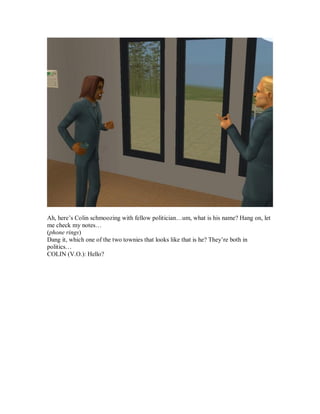 Ah, here’s Colin schmoozing with fellow politician…um, what is his name? Hang on, let
me check my notes…
(phone rings)
Dang it, which one of the two townies that looks like that is he? They’re both in
politics…
COLIN (V.O.): Hello?
 