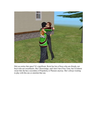 Did you notice that space? It’s significant. Rosie has lots of boys-who-are-friends, not
boys-who-are-sweethearts. She’s Knowledge, and I don’t have Free Time, but I’d almost
swear that she has a secondary of Popularity or Pleasure anyway. She’s always wanting
to play with this one or entertain that one.
 