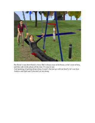 But Rosie’s very best friend is Aren. She’s always over at his house, or he’s over at hers,
and they talk on the phone all the time. It’s nice to see.
And speaking of getting along (okay, I wasn’t, but just go with me here?), let’s see how
Andrew and Opal and Colin and Lee are doing.
 