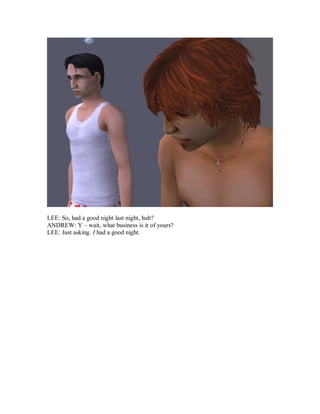 LEE: So, had a good night last night, huh?
ANDREW: Y – wait, what business is it of yours?
LEE: Just asking. I had a good night.
 