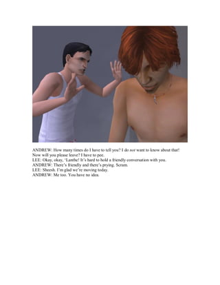 ANDREW: How many times do I have to tell you? I do not want to know about that!
Now will you please leave? I have to pee.
LEE: Okay, okay, ‘Lanthe! It’s hard to hold a friendly conversation with you.
ANDREW: There’s friendly and there’s prying. Scram.
LEE: Sheesh. I’m glad we’re moving today.
ANDREW: Me too. You have no idea.
 
