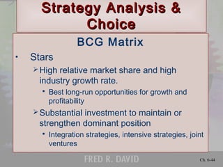 Ch. 6-44
Strategy Analysis &Strategy Analysis &
ChoiceChoice
BCG Matrix
• Stars
High relative market share and high
industry growth rate.
 Best long-run opportunities for growth and
profitability
Substantial investment to maintain or
strengthen dominant position
 Integration strategies, intensive strategies, joint
ventures
 