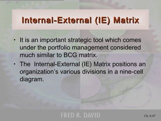 Internal-External (IE) MatrixInternal-External (IE) Matrix
• It is an important strategic tool which comes
under the portfolio management considered
much similar to BCG matrix.
• The Internal-External (IE) Matrix positions an
organization’s various divisions in a nine-cell
diagram.
Ch. 6-47
 