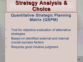 Ch. 6-56
Strategy Analysis &Strategy Analysis &
ChoiceChoice
Quantitative Strategic Planning
Matrix (QSPM)
• Tool for objective evaluation of alternative
strategies
• Based on identified external and internal
crucial success factors
• Requires good intuitive judgment
 