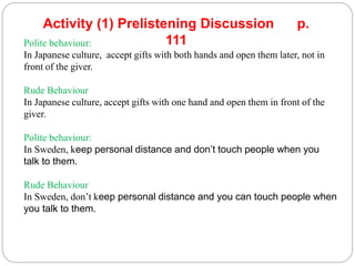 Polite behaviour:
In Japanese culture, accept gifts with both hands and open them later, not in
front of the giver.
Rude Behaviour
In Japanese culture, accept gifts with one hand and open them in front of the
giver.
Polite behaviour:
In Sweden, keep personal distance and don’t touch people when you
talk to them.
Rude Behaviour
In Sweden, don’t keep personal distance and you can touch people when
you talk to them.
Activity (1) Prelistening Discussion p.
111
 