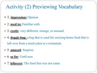 Activity (2) Previewing Vocabulary
 1. impression: Opinion
 2. used to: Familiar with
 3. exotic: very different, strange, or unusual
 4. doggie bag: a bag that is used for carrying home food that is
left over from a meal eaten at a restaurant.
 5. amazed: Surprise
 6. so far: Until now
 7. leftovers: The food that was not eaten
 