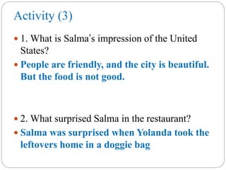 Activity (3)
 1. What is Salma’s impression of the United
States?
 People are friendly, and the city is beautiful.
But the food is not good.
 2. What surprised Salma in the restaurant?
 Salma was surprised when Yolanda took the
leftovers home in a doggie bag
 