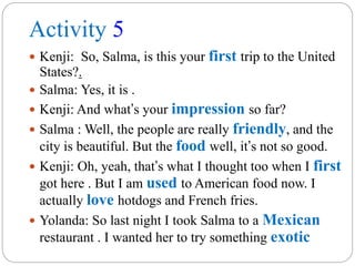 Activity 5
 Kenji: So, Salma, is this your first trip to the United
States?.
 Salma: Yes, it is .
 Kenji: And what’s your impression so far?
 Salma : Well, the people are really friendly, and the
city is beautiful. But the food well, it’s not so good.
 Kenji: Oh, yeah, that’s what I thought too when I first
got here . But I am used to American food now. I
actually love hotdogs and French fries.
 Yolanda: So last night I took Salma to a Mexican
restaurant . I wanted her to try something exotic
 
