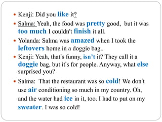  Kenji: Did you like it?
 Salma: Yeah, the food was pretty good, but it was
too much I couldn't finish it all.
 Yolanda: Salma was amazed when I took the
leftovers home in a doggie bag..
 Kenji: Yeah, that’s funny, isn’t it? They call it a
doggie bag, but it’s for people. Anyway, what else
surprised you?
 Salma: That the restaurant was so cold! We don’t
use air conditioning so much in my country. Oh,
and the water had ice in it, too. I had to put on my
sweater. I was so cold!
 
