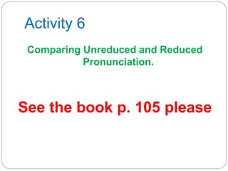 Activity 6
Comparing Unreduced and Reduced
Pronunciation.
See the book p. 105 please
 