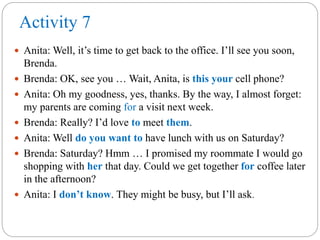 Activity 7
 Anita: Well, it’s time to get back to the office. I’ll see you soon,
Brenda.
 Brenda: OK, see you … Wait, Anita, is this your cell phone?
 Anita: Oh my goodness, yes, thanks. By the way, I almost forget:
my parents are coming for a visit next week.
 Brenda: Really? I’d love to meet them.
 Anita: Well do you want to have lunch with us on Saturday?
 Brenda: Saturday? Hmm … I promised my roommate I would go
shopping with her that day. Could we get together for coffee later
in the afternoon?
 Anita: I don’t know. They might be busy, but I’ll ask.
 