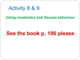 Activity 8 & 9
Using vocabulary and discuss behaviour
See the book p. 106 please
 