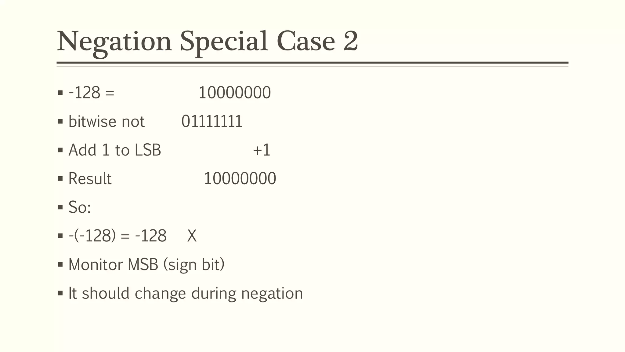 Negation Special Case 2
 -128 = 10000000
 bitwise not 01111111
 Add 1 to LSB +1
 Result 10000000
 So:
 -(-128) = -128 X
 Monitor MSB (sign bit)
 It should change during negation
 
