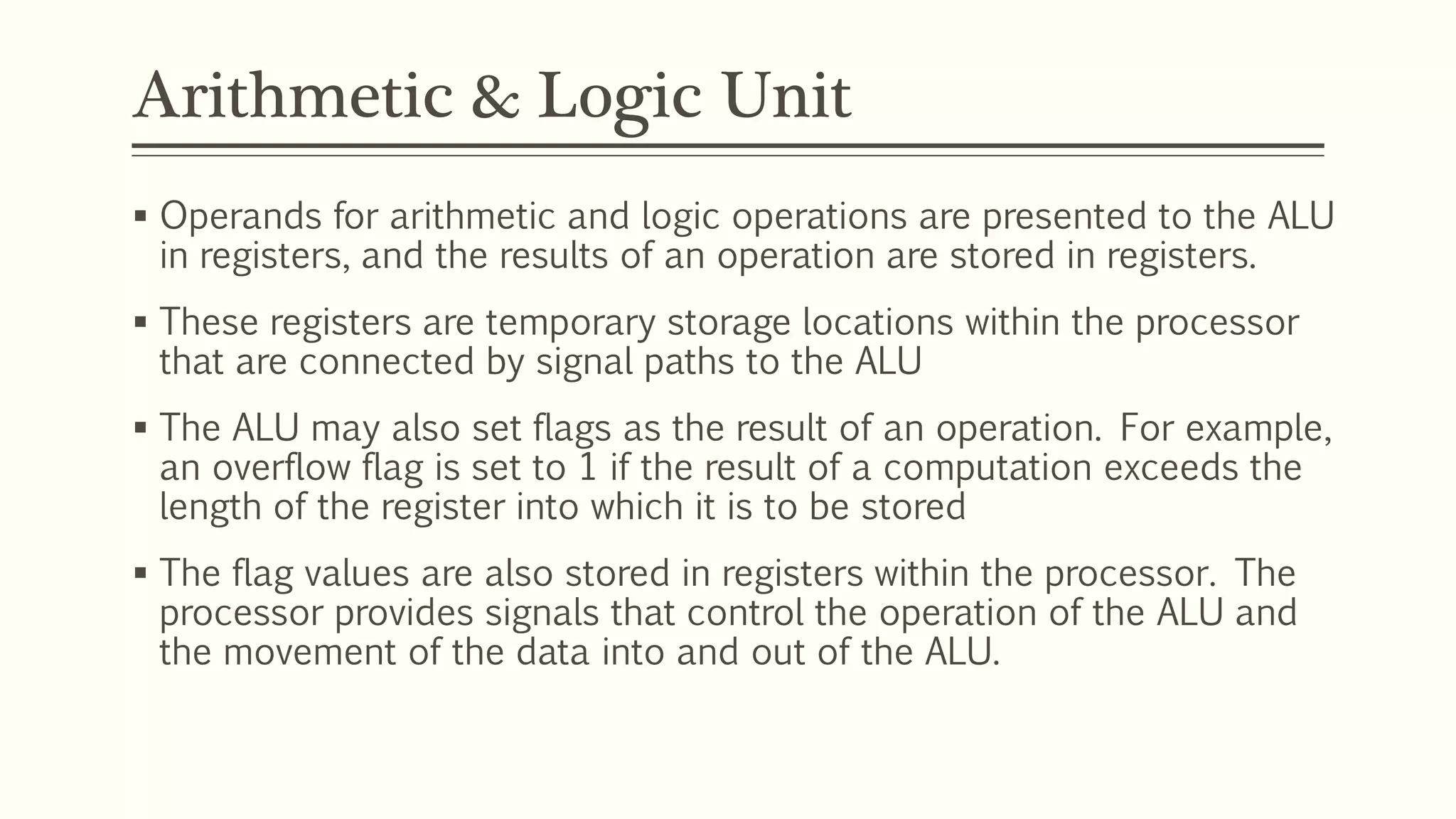 Arithmetic & Logic Unit
 Operands for arithmetic and logic operations are presented to the ALU
in registers, and the results of an operation are stored in registers.
 These registers are temporary storage locations within the processor
that are connected by signal paths to the ALU
 The ALU may also set flags as the result of an operation. For example,
an overflow flag is set to 1 if the result of a computation exceeds the
length of the register into which it is to be stored
 The flag values are also stored in registers within the processor. The
processor provides signals that control the operation of the ALU and
the movement of the data into and out of the ALU.
 