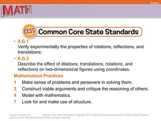 Course 3, Lesson 6-3 Common Core State Standards © Copyright 2010. National Governors Association Center for Best Practices
and Council of Chief State School Officers. All rights reserved.
Geometry
• 8.G.1
Verify experimentally the properties of rotations, reflections, and
translations:
• 8.G.3
Describe the effect of dilations, translations, rotations, and
reflections on two-dimensional figures using coordinates.
Mathematical Practices
1 Make sense of problems and persevere in solving them.
3 Construct viable arguments and critique the reasoning of others.
4 Model with mathematics.
7 Look for and make use of structure.
 