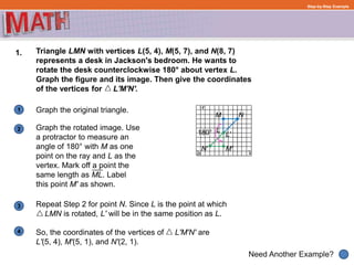 1
Need Another Example?
2
3
4
Step-by-Step Example
1. Triangle LMN with vertices L(5, 4), M(5, 7), and N(8, 7)
represents a desk in Jackson's bedroom. He wants to
rotate the desk counterclockwise 180° about vertex L.
Graph the figure and its image. Then give the coordinates
of the vertices for L'M'N'.
Graph the original triangle.
Repeat Step 2 for point N. Since L is the point at which
LMN is rotated, L' will be in the same position as L.
So, the coordinates of the vertices of L'M'N' are
L'(5, 4), M'(5, 1), and N'(2, 1).
M N
LGraph the rotated image. Use
a protractor to measure an
angle of 180° with M as one
point on the ray and L as the
vertex. Mark off a point the
same length as ML. Label
this point M' as shown.
L'
M'
180°
N'
 