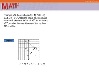 Answer
Need Another Example?
Triangle JKL has vertices J(3, 1), K(3, –3),
and L(0, –3). Graph the figure and its image
after a clockwise rotation of 90° about vertex
J. Then give the coordinates of the vertices
for J'K'L'.
J'(3, 1), K'(–1, 1), L'(–1, 4)
 